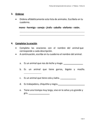 Fichas de Comprensión de Lectura – 2° Básico - Ficha 11
3 de 4
3. Ordenar
• Ordena alfabéticamente esta lista de animales. Escríbela en tu
cuaderno.
mono - hormiga - conejo - jirafa - caballo - elefante - ratón.
4. Completar la oración
• Completa las oraciones con el nombre del animal que
corresponde a cada descripción.
• A continuación, escribe en tu cuaderno el nombre del animal.
a. Es un animal que nos da leche y muge.
b. Es un animal que tiene garras, bigote y maúlla.
c. Es un animal que tiene cola y ladra. _
d. Es trabajadora, chiquitita y negra.
e. Tiene una trompa muy larga, vive en la selva y es grande y
gris.
 