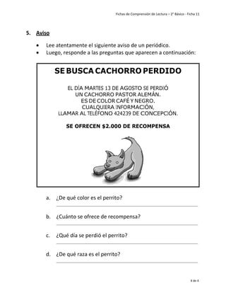 Fichas de Comprensión de Lectura – 2° Básico - Ficha 11
4 de 4
5. Aviso
• Lee atentamente el siguiente aviso de un periódico.
• Luego, responde a las preguntas que aparecen a continuación:
a. ¿De qué color es el perrito?
b. ¿Cuánto se ofrece de recompensa?
c. ¿Qué día se perdió el perrito?
d. ¿De qué raza es el perrito?
UN CACHORRO PASTOR ALEMÁN.
ES DE COLOR CAFÉ Y NEGRO.
EPC
 