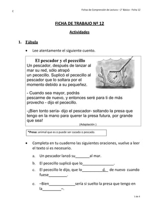 Fichas de Comprensión de Lectura – 2° Básico - Ficha 12
1 de 4
C
FICHA DE TRABAJO Nº 12
Actividades
1. Fábula
• Lee atentamente el siguiente cuento.
• Completa en tu cuaderno las siguientes oraciones, vuelve a leer
el texto si es necesario.
a. Un pescador lanzó su al mar.
b. El pececillo suplicó que lo .
c. El pececillo le dijo, que lo
fuese .
d. de nuevo cuando
e. –Bien sería si suelto la presa que tengo en
la –.
El pescador y el pececillo
Un pescador, después de lanzar al
mar su red, sólo atrapó
un pececillo. Suplicó el pececillo al
pescador que lo soltara por el
momento debido a su pequeñez.
- Cuando sea mayor, podrás
pescarme de nuevo, y entonces seré para ti de más
provecho - dijo el pececillo.
-¡Bien tonto sería- dijo el pescador- soltando la presa que
tengo en la mano para querer la presa futura, por grande
que sea!
(Adaptación )
*Presa: animal que es o puede ser cazado o pescado.
 