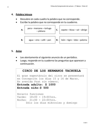 Fichas de Comprensión de Lectura – 2° Básico - Ficha 12
3 de 4
C
4. Palabra intrusa
• Descubre en cada cuadro la palabra que no corresponde.
• Escribe la palabra que no corresponde en tu cuaderno.
A.
pera – manzana – tortuga
– plátano
C. zapato – blusa – sal – abrigo
B. agua – vino – café – pan D. león – tigre – lobo – paloma
5. Aviso
• Lee atentamente el siguiente anuncio de un periódico.
• Luego, responde en tu cuaderno las preguntas que aparecen a
continuación.
CIRCO DE LOS HERMANOS TACHUELA
El gran espectáculo del circo se presentará
en Concepción los días 15 y 16 de Marzo.
En avenida Prat sin número.
Entrada adulto: $ 1000
Entrada niño:$ 500
Horario funciones
Tarde: 18:00 - 19:00 hrs.
Noche: 21:00 - 22:00 hrs.
Sólo los días miércoles y domingo
 