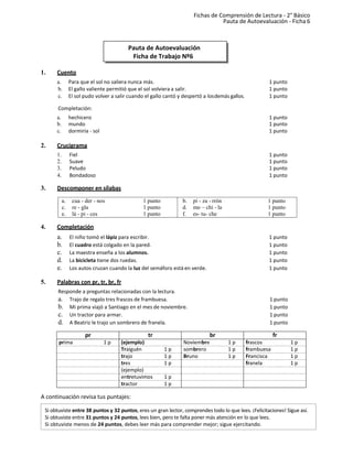 Pauta de Autoevaluación
Ficha de Trabajo Nº6
Fichas de Comprensión de Lectura - 2° Básico
Pauta de Autoevaluación - Ficha 6
1. Cuento
a. Para que el sol no saliera nunca más. 1 punto
b. El gallo valiente permitió que el sol volviera a salir. 1 punto
c. El sol pudo volver a salir cuando el gallo cantó y despertó a losdemás gallos. 1 punto
Completación:
a. hechicero 1 punto
b. mundo 1 punto
c. dormiría - sol 1 punto
2. Crucigrama
1. Fiel 1 punto
2. Suave 1 punto
3. Peludo 1 punto
4. Bondadoso 1 punto
3. Descomponer en sílabas
4. Completación
a. El niño tomó el lápiz para escribir. 1 punto
b. El cuadro está colgado en la pared. 1 punto
c. La maestra enseña a los alumnos. 1 punto
d. La bicicleta tiene dos ruedas. 1 punto
e. Los autos cruzan cuando la luz del semáforo está en verde. 1 punto
5. Palabras con pr, tr, br, fr
Responde a preguntas relacionadas con la lectura.
a. Trajo de regalo tres frascos de frambuesa. 1 punto
b. Mi prima viajó a Santiago en el mes de noviembre. 1 punto
c. Un tractor para armar. 1 punto
d. A Beatriz le trajo un sombrero de franela. 1 punto
pr tr br fr
prima 1 p (ejemplo) Noviembre 1 p frascos 1 p
Traiguén 1 p sombrero 1 p frambuesa 1 p
trajo 1 p Bruno 1 p Francisca 1 p
tres 1 p franela 1 p
(ejemplo)
entretuvimos 1 p
tractor 1 p
A continuación revisa tus puntajes:
1 punto
1 punto
1 punto
b. pi - za - rrón
d. mo – chi - la
f. es- tu- che
1 punto
1 punto
1 punto
a. cua - der - nos
c. re - gla
e. lá - pi - ces
Si obtuviste entre 38 puntos y 32 puntos, eres un gran lector, comprendes todo lo que lees. ¡Felicitaciones! Sigue así.
Si obtuviste entre 31 puntos y 24 puntos, lees bien, pero te falta poner más atención en lo que lees.
Si obtuviste menos de 24 puntos, debes leer más para comprender mejor; sigue ejercitando.
 