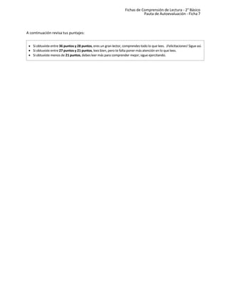 Fichas de Comprensión de Lectura - 2° Básico
Pauta de Autoevaluación - Ficha 7
A continuación revisa tus puntajes:
• Si obtuviste entre 36 puntos y 28 puntos, eres un gran lector, comprendes todo lo que lees. ¡Felicitaciones! Sigue así.
• Si obtuviste entre 27 puntos y 21 puntos, lees bien, pero te falta poner más atención en lo que lees.
• Si obtuviste menos de 21 puntos, debes leer más para comprender mejor; sigue ejercitando.
 
