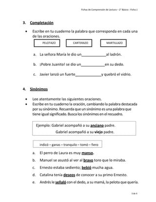 Fichas de Comprensión de Lectura – 2° Básico - Ficha 2
3 de 4
3. Completación
• Escribe en tu cuaderno la palabra que corresponda en cada una
de las oraciones.
a. La señora María le dio un al ladrón.
b. ¡Pobre Juanito! se dio un en su dedo.
c. Javier lanzó un fuerte y quebró el vidrio.
4. Sinónimos
• Lee atentamente las siguientes oraciones.
• Escribe en tu cuaderno la oración, cambiando la palabra destacada
porsu sinónimo. Recuerda queun sinónimo es una palabraque
tiene igual significado.Busca los sinónimos en el recuadro.
a. El perro de Laura es muy manso.
b. Manuel se asustó al ver al bravo toro que lo miraba.
c. Ernesto estaba sediento; bebió mucha agua.
d. Catalina tenía deseos de conocer a su primo Ernesto.
e. Andrés le señaló con el dedo, a su mamá, la pelota que quería.
PELOTAZO CARTERAZO MARTILLAZO
Ejemplo: Gabriel acompañó a su anciano padre.
Gabriel acompañó a su viejo padre.
indicó – ganas – tranquilo – tomó – fiero
 