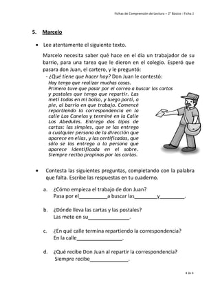 Fichas de Comprensión de Lectura – 2° Básico - Ficha 2
4 de 4
5. Marcelo
• Lee atentamente el siguiente texto.
Marcelo necesita saber qué hace en el día un trabajador de su
barrio, para una tarea que le dieron en el colegio. Esperó que
pasara don Juan, el cartero, y le preguntó:
- ¿Qué tiene que hacer hoy? Don Juan le contestó:
Hoy tengo que realizar muchas cosas.
Primero tuve que pasar por el correo a buscar las cartas
y postales que tengo que repartir. Las
metí todas en mi bolso, y luego partí, a
pie, al barrio en que trabajo. Comencé
repartiendo la correspondencia en la
calle Los Canelos y terminé en la Calle
Los Abedules. Entrego dos tipos de
cartas: las simples, que se las entrego
a cualquier persona de la dirección que
aparece en ellas, y las certificadas, que
sólo se las entrego a la persona que
aparece identificada en el sobre.
Siempre recibo propinas por las cartas.
• Contesta las siguientes preguntas, completando con la palabra
que falta. Escribe las respuestas en tu cuaderno.
a. ¿Cómo empieza el trabajo de don Juan?
Pasa por el a buscar las y .
b. ¿Dónde lleva las cartas y las postales?
Las mete en su _____.
c. ¿En qué calle termina repartiendo la correspondencia?
En la calle .
d. ¿Qué recibe Don Juan al repartir la correspondencia?
Siempre recibe __.
 