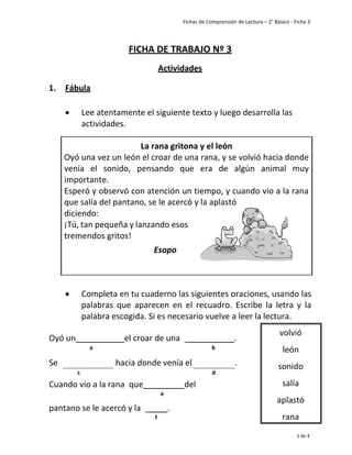 Fichas de Comprensión de Lectura – 2° Básico - Ficha 3
1 de 4
1. Fábula
FICHA DE TRABAJO Nº 3
Actividades
• Lee atentamente el siguiente texto y luego desarrolla las
actividades.
• Completa en tu cuaderno las siguientes oraciones, usando las
palabras que aparecen en el recuadro. Escribe la letra y la
palabra escogida. Si es necesario vuelve a leer la lectura.
Oyó un el croar de una _ .
a b
Se hacia donde venía el .
c d
Cuando vio a la rana que del
e
pantano se le acercó y la _ .
f
volvió
león
sonido
salía
aplastó
rana
La rana gritona y el león
Oyó una vez un león el croar de una rana, y se volvió hacia donde
venía el sonido, pensando que era de algún animal muy
importante.
Esperó y observó con atención un tiempo, y cuando vio a la rana
que salía del pantano, se le acercó y la aplastó
diciendo:
¡Tú, tan pequeña y lanzando esos
tremendos gritos!
Esopo
 