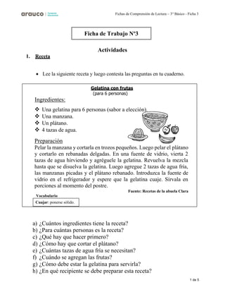 1 de 5
Fichas de Comprensión de Lectura – 3° Básico - Ficha 3
Gelatina con frutas
(para 6 personas)
Ingredientes:
Cuajar: ponerse sólido.
1. Receta
Actividades
• Lee la siguiente receta y luego contesta las preguntas en tu cuaderno.
❖ Una gelatina para 6 personas (sabor a elección).
❖ Una manzana.
❖ Un plátano.
❖ 4 tazas de agua.
Preparación
Pelar la manzana y cortarla en trozos pequeños. Luego pelar el plátano
y cortarlo en rebanadas delgadas. En una fuente de vidrio, vierta 2
tazas de agua hirviendo y agréguele la gelatina. Revuelva la mezcla
hasta que se disuelva la gelatina. Luego agregue 2 tazas de agua fría,
las manzanas picadas y el plátano rebanado. Introduzca la fuente de
vidrio en el refrigerador y espere que la gelatina cuaje. Sírvala en
porciones al momento del postre.
Fuente: Recetas de la abuela Clara
Vocabulario
a) ¿Cuántos ingredientes tiene la receta?
b) ¿Para cuántas personas es la receta?
c) ¿Qué hay que hacer primero?
d) ¿Cómo hay que cortar el plátano?
e) ¿Cuántas tazas de agua fría se necesitan?
f) ¿Cuándo se agregan las frutas?
g) ¿Cómo debe estar la gelatina para servirla?
h) ¿En qué recipiente se debe preparar esta receta?
Ficha de Trabajo Nº3
 