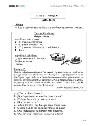1 de 4
Fichas de Comprensión de Lectura – 3° Básico - Ficha 4
Actividades
1. Receta
• Lee la siguiente receta y luego contesta las preguntas en tu cuaderno
Tarta de Frambuesa
(10 porciones)
Ingredientes para la masa
❖ 140 gramos de margarina.
❖ 200 gramos de azúcar flor.
❖ 370 gramos de harina con polvos de hornear.
❖ 1 huevo.
Ingredientes del relleno
2 yogurt con trozos de frambuesa.
2 cajitas de crema.
1 huevo.
Preparación
Mezclar la harina con el azúcar flor y cernir. Agregue la margarina, el huevo
y luego amase hasta obtener una masa homogénea. Dejar reposar la masa en
el refrigerador por media hora. Estirar la masa con un uslero y colocarla en un
molde de aproximadamente 25 centímetros. Para el relleno, mezclar la crema,
el yogurt y un huevo. Vaciar la mezcla en el molde. Poner al horno por 45
minutos. Esperar que se enfríe y luego servir.
Fuente: Recetas de Doña Piri
a. ¿Cómo se llama la receta?
b. ¿Qué ingredientes se necesitan para la masa?
c. ¿Cuántos huevos se necesitan en total?
d. ¿Qué hay que cernir?
e. Indica dos pasos que hay que hacer con la masa.
f. ¿Cuánto tiempo hay que dejar reposar la masa?
g. ¿Qué ingredientes se mezclan para el relleno?
h. ¿Qué hay que esperar antes de servir la tarta?
Ficha de Trabajo Nº4
 