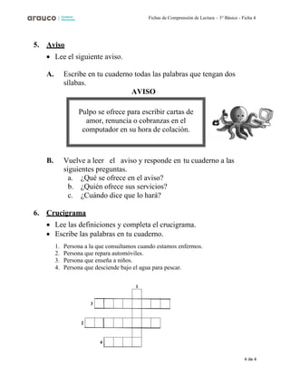 4 de 4
Fichas de Comprensión de Lectura – 3° Básico - Ficha 4
5. Aviso
• Lee el siguiente aviso.
A. Escribe en tu cuaderno todas las palabras que tengan dos
sílabas.
AVISO
B. Vuelve a leer el aviso y responde en tu cuaderno a las
siguientes preguntas.
a. ¿Qué se ofrece en el aviso?
b. ¿Quién ofrece sus servicios?
c. ¿Cuándo dice que lo hará?
6. Crucigrama
• Lee las definiciones y completa el crucigrama.
• Escribe las palabras en tu cuaderno.
1. Persona a la que consultamos cuando estamos enfermos.
2. Persona que repara automóviles.
3. Persona que enseña a niños.
4. Persona que desciende bajo el agua para pescar.
1
2
Pulpo se ofrece para escribir cartas de
amor, renuncia o cobranzas en el
computador en su hora de colación.
 
