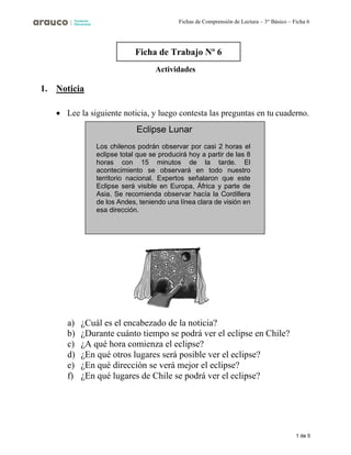 1 de 5
Fichas de Comprensión de Lectura – 3° Básico – Ficha 6
1. Noticia
Actividades
• Lee la siguiente noticia, y luego contesta las preguntas en tu cuaderno.
a) ¿Cuál es el encabezado de la noticia?
b) ¿Durante cuánto tiempo se podrá ver el eclipse en Chile?
c) ¿A qué hora comienza el eclipse?
d) ¿En qué otros lugares será posible ver el eclipse?
e) ¿En qué dirección se verá mejor el eclipse?
f) ¿En qué lugares de Chile se podrá ver el eclipse?
Ficha de Trabajo Nº 6
Eclipse Lunar
Los chilenos podrán observar por casi 2 horas el
eclipse total que se producirá hoy a partir de las 8
horas con 15 minutos de la tarde. El
acontecimiento se observará en todo nuestro
territorio nacional. Expertos señalaron que este
Eclipse será visible en Europa, África y parte de
Asia. Se recomienda observar hacía la Cordillera
de los Andes, teniendo una línea clara de visión en
esa dirección.
 