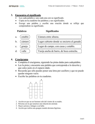 3 de 5
Fichas de Comprensión de Lectura – 3° Básico – Ficha 6
3. Encuentra el significado
• Lee cada palabra y une cada una con su significado.
• Copia en tu cuaderno las palabras y sus significados.
• Escoge una palabra y escribe una oración donde se refleje que
comprendiste su significado.
Palabras Significados
a.
b.
c.
d.
4. Crucigrama
• Completa el crucigrama, siguiendo las pistas dadas para cadapalabra.
• Lee la pista y encuentra una palabra que corresponda a lo descrito y
que calce justo en el espacio dado.
• Recuerda que sólo puedes poner una letra por casillero y que no puede
quedar ninguno vacío.
• Escribe las palabras en tu cuaderno.
4
2
1. Acción en que un ser humano sale del vientre de su madre.
2. Persona con la que tenemos una relación de amistad.
3. Hacer caricias y halagos a un bebé.
4. Acción que realiza una guagua cuando derrama lágrimas.
Llanura entre alturas.
Lugar cubierto donde se encierra al ganado.
Lugar de campo, con casas y establo.
Vasija ancha de barro, de boca estrecha.
establo
cántaro
granja
valle
 