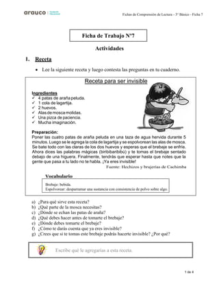 1 de 4
Fichas de Comprensión de Lectura - 3° Básico - Ficha 7
Actividades
1. Receta
• Lee la siguiente receta y luego contesta las preguntas en tu cuaderno.
a) ¿Para qué sirve esta receta?
b) ¿Qué parte de la mosca necesitas?
c) ¿Dónde se echan las patas de araña?
d) ¿Qué debes hacer antes de tomarte el brebaje?
e) ¿Dónde debes tomarte el brebaje?
f) ¿Cómo te darás cuenta que ya eres invisible?
g) ¿Crees que si te tomas este brebaje podrás hacerte invisible? ¿Por qué?
Ficha de Trabajo Nº7
Receta para ser invisible
Ingredientes
✓ 4 patas de arañapeluda.
✓ 1 cola de lagartija.
✓ 2 huevos.
✓ Alasdemoscamolidas.
✓
✓ Mucha imaginación.
Preparación:
Poner las cuatro patas de araña peluda en una taza de agua hervida durante 5
minutos. Luego se le agrega la cola de lagartija y se espolvorean las alas de mosca.
Se bate todo con las claras de los dos huevos y esperas que el brebaje se enfríe.
Ahora dices las palabras mágicas (biribibaribibú) y te tomas el brebaje sentado
debajo de una higuera. Finalmente, tendrás que esperar hasta que notes que la
gente que pasa a tu lado no te habla. ¡Ya eres invisible!
Vocabulario
Brebaje: bebida.
Espolvorear: desparramar una sustancia con consistencia de polvo sobre algo.
Escribe qué le agregarías a esta receta.
 