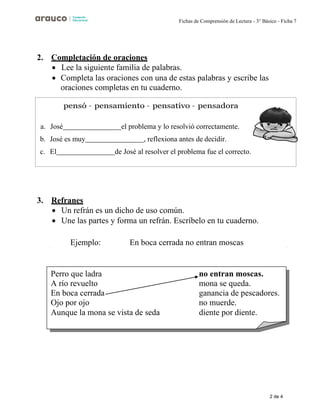 2 de 4
Fichas de Comprensión de Lectura - 3° Básico - Ficha 7
2. Completación de oraciones
• Lee la siguiente familia de palabras.
• Completa las oraciones con una de estas palabras y escribe las
oraciones completas en tu cuaderno.
3. Refranes
• Un refrán es un dicho de uso común.
• Une las partes y forma un refrán. Escríbelo en tu cuaderno.
Ejemplo: En boca cerrada no entran moscas
a. José el problema y lo resolvió correctamente.
b. José es muy , reflexiona antes de decidir.
c. El de José al resolver el problema fue el correcto.
Perro que ladra
A río revuelto
En boca cerrada
Ojo por ojo
Aunque la mona se vista de seda
no entran moscas.
mona se queda.
ganancia de pescadores.
no muerde.
diente por diente.
 
