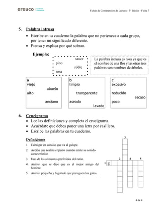 4 de 4
Fichas de Comprensión de Lectura - 3° Básico - Ficha 7
2 4 5
5. Palabra intrusa
• Escribe en tu cuaderno la palabra que no pertenece a cada grupo,
por tener un significado diferente.
• Piensa y explica por qué sobran.
Ejemplo:
6. Crucigrama
• Lee las definiciones y completa el crucigrama.
• Acuérdate que debes poner una letra por casillero.
• Escribe las palabras en tu cuaderno.
Definiciones
3
1. Cabalgar en caballo que va al galope.
2. Acción que realiza el perro cuando emite su sonido
característico.
3. Uno de los alimentos preferidos del ratón.
4. Animal que se dice que es el mejor amigo del 1
hombre.
5. Animal pequeño y bigotudo que persiguen los gatos.
La palabra intrusa es rosa ya que es
el nombre de una flor y las otras tres
palabras son nombres de árboles.
sauce
pino
roble
rosa
a
viejo
abuelo
alto
anciano
b
limpio
transparente
aseado
lavado
c
excesivo
reducido
escaso
poco
 