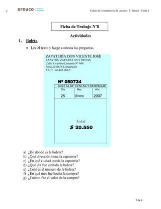 1 de 4
Fichas de Comprensión de Lectura - 3° Básico - Ficha 8
V
ZAPATERÍA DON VICENTE JOSÉ
ZAPATOS, ZAPATILLAS Y BOTAS
Calle Victorino Lastarria Nº 460
Fono 2245678 Concepción
R.U.T.: 46.443.001-5
Nº 050724
Actividades
1. Boleta
• Lee el texto y luego contesta las preguntas.
BOLETA DE VENTAS Y SERVICIOS
Día
25
Mes
Enero
Año
2007
Total
$ 20.550
a) ¿De dónde es la boleta?
b) ¿Qué dirección tiene la zapatería?
c) ¿En qué ciudad queda la zapatería?
d) ¿Qué día fue emitida la boleta?
e) ¿Cuál es el número de la boleta?
f) ¿En qué mes fue hecha la compra?
g) ¿Cuánto fue el valor de la compra?
Ficha de Trabajo Nº8
 