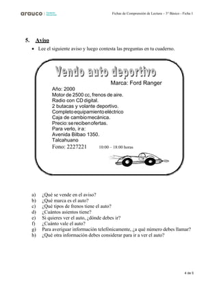 4 de 5
Fichas de Comprensión de Lectura – 3° Básico - Ficha 1
5. Aviso
• Lee el siguiente aviso y luego contesta las preguntas en tu cuaderno.
a) ¿Qué se vende en el aviso?
b) ¿Qué marca es el auto?
c) ¿Qué tipos de frenos tiene el auto?
d) ¿Cuántos asientos tiene?
e) Si quieres ver el auto, ¿dónde debes ir?
f) ¿Cuánto vale el auto?
g) Para averiguar información telefónicamente, ¿a qué número debes llamar?
h) ¿Qué otra información debes considerar para ir a ver el auto?
Marca: Ford Ranger
Año: 2000
Motor de 2500 cc, frenos de aire.
Radio con CD digital.
2 butacas y volante deportivo.
Completoequipamientoeléctrico
Caja de cambiomecánica.
Precio:serecibenofertas.
Para verlo, ir a:
Avenida Bilbao 1350.
Talcahuano
Fono: 2227221 10:00 – 18:00 horas
 
