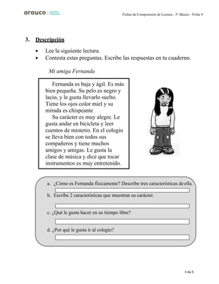 3 de 5
Fichas de Comprensión de Lectura - 3° Básico - Ficha 9
3. Descripción
• Lee la siguiente lectura.
• Contesta estas preguntas. Escribe las respuestas en tu cuaderno.
Mi amiga Fernanda
Fernanda es baja y ágil. Es más
bien pequeña. Su pelo es negro y
lacio, y le gusta llevarlo suelto.
Tiene los ojos color miel y su
mirada es chispeante
Su carácter es muy alegre. Le
gusta andar en bicicleta y leer
cuentos de misterio. En el colegio
se lleva bien con todos sus
compañeros y tiene muchos
amigos y amigas. Le gusta la
clase de música y dice que tocar
instrumentos es muy entretenido.
a. ¿Cómo es Fernanda físicamente? Describe tres características deella.
b. Escribe 2 características que muestran su carácter.
c. ¿Qué le gusta hacer en su tiempo libre?
d. ¿Por qué le gusta ir al colegio?
 