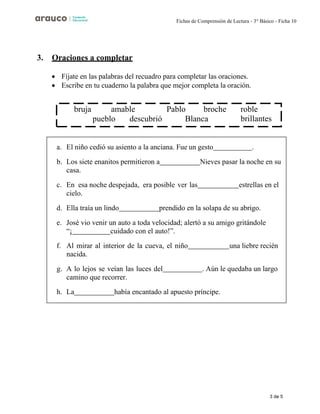 3 de 5
Fichas de Comprensión de Lectura - 3° Básico - Ficha 10
3. Oraciones a completar
• Fíjate en las palabras del recuadro para completar las oraciones.
• Escribe en tu cuaderno la palabra que mejor completa la oración.
a. El niño cedió su asiento a la anciana. Fue un gesto .
b. Los siete enanitos permitieron a Nieves pasar la noche en su
casa.
c. En esa noche despejada, era posible ver las estrellas en el
cielo.
d. Ella traía un lindo prendido en la solapa de su abrigo.
e. José vio venir un auto a toda velocidad; alertó a su amigo gritándole
“¡ cuidado con el auto!”.
f. Al mirar al interior de la cueva, el niño una liebre recién
nacida.
g. A lo lejos se veían las luces del . Aún le quedaba un largo
camino que recorrer.
h. La había encantado al apuesto príncipe.
bruja amable Pablo broche
pueblo descubrió Blanca
roble
brillantes
 