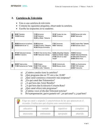 4 de 5
Fichas de Comprensión de Lectura - 3° Básico - Ficha 10
4. Cartelera de Televisión
• Esta es una cartelera de televisión
• Contesta las siguientes preguntas, observando la cartelera.
• Escribe las respuestas en tu cuaderno.
TV
aire
09:00 Teledatos
10:30Eltiempo
11:00Asísomos
13:00Telediario
14:00 La Bella. Teleserie
15:30 Tardes de cine.
18:00 El tiempo.
18:30 Raíces del norte.
20:00 Telenoche
Canal
12
08:00 Noticias en la mañana.
09:00 Matinal del 12.
12:00 Noticias.
13:00ElGuarén.Teleserie.
14:30 Dibujos Animados.
17:00 Decisiones.
19:00 Teletiempo.
19:30 Corazón Roto. Teleserie.
21:00 Noticias a las 9.
Telecanal
07:30 Telecanal noticias.
08:00 El matutino
11:00 El Club de los niños.
13:00 Telecanal noticias
14:00LaRosaRoja:Teleserie.
15:30 Amor Bendito.Teleserie.
17:00 Cine en su casa “
Tarzán”
19:00 El tiempo
19:30 Telecanal Noticias.
21:30 Estelar Nocturno.
24:00 Última Hora.
TMC
08:00 Telemonitos.
11:00 Cocinemos con Tomás.
13:00 Golazo.
14:00 TCM noticias.
15:00 La Jefa. Teleserie
16:40 Cortocircuito.
18:00 Música Joven.
19:00 Los Aventureros.
21:00 TCM noticias.
22:00 Trasnoche.
a) ¿Cuántos canales tiene la cartelera?
b) ¿Qué programa dan en TV aire a las 18:00?
c) ¿Qué canal comienza a transmitir más temprano?
d) ¿En qué canal dan Telemonitos?
e) ¿A qué hora dan Amor Bendito?
f) ¿A qué hora dan la teleserie Corazón Roto?
g) ¿Qué canal ofrece más programas?
h) ¿Cuántas veces al día dan Telecanal noticias?
i) De la programación ¿qué te gustaría ver? ¿en qué canal? y ¿a qué hora?
Elige un canal y asígnale 2 características de las que aparecen en el
recuadro. Explica por qué elegiste esas características.
educativo variado repetitivo completo
interesante entretenido apropiado aburrido
 