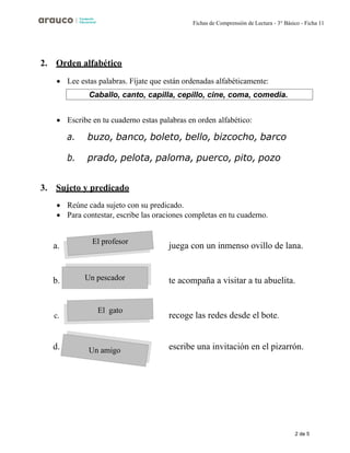 2 de 5
Fichas de Comprensión de Lectura - 3° Básico - Ficha 11
El profesor
Un pescador
El gato
Un amigo
2. Orden alfabético
• Lee estas palabras. Fíjate que están ordenadas alfabéticamente:
• Escribe en tu cuaderno estas palabras en orden alfabético:
a. buzo, banco, boleto, bello, bizcocho, barco
b. prado, pelota, paloma, puerco, pito, pozo
3. Sujeto y predicado
• Reúne cada sujeto con su predicado.
• Para contestar, escribe las oraciones completas en tu cuaderno.
a. juega con un inmenso ovillo de lana.
b. te acompaña a visitar a tu abuelita.
c. recoge las redes desde el bote.
d. escribe una invitación en el pizarrón.
Caballo, canto, capilla, cepillo, cine, coma, comedia.
 