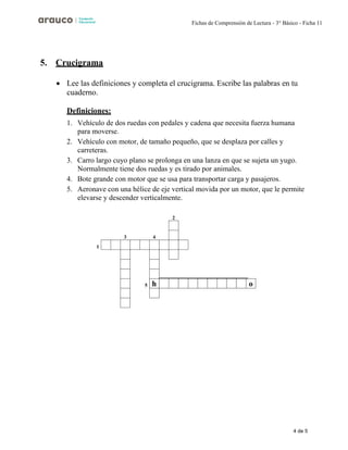 4 de 5
Fichas de Comprensión de Lectura - 3° Básico - Ficha 11
5. Crucigrama
• Lee las definiciones y completa el crucigrama. Escribe las palabras en tu
cuaderno.
Definiciones:
1. Vehículo de dos ruedas con pedales y cadena que necesita fuerza humana
para moverse.
2. Vehículo con motor, de tamaño pequeño, que se desplaza por calles y
carreteras.
3. Carro largo cuyo plano se prolonga en una lanza en que se sujeta un yugo.
Normalmente tiene dos ruedas y es tirado por animales.
4. Bote grande con motor que se usa para transportar carga y pasajeros.
5. Aeronave con una hélice de eje vertical movida por un motor, que le permite
elevarse y descender verticalmente.
2
1
3 4
5 o
h
 