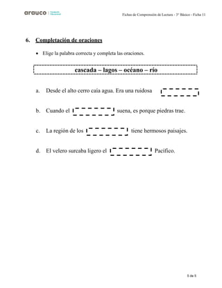 5 de 5
Fichas de Comprensión de Lectura - 3° Básico - Ficha 11
6. Completación de oraciones
• Elige la palabra correcta y completa las oraciones.
a. Desde el alto cerro caía agua. Era una ruidosa
b. Cuando el suena, es porque piedras trae.
c. La región de los tiene hermosos paisajes.
d. El velero surcaba ligero el Pacífico.
cascada – lagos – océano – río
 