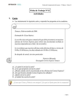 1 de 5
Fichas de Comprensión de Lectura - 3° Básico - Ficha 12
Actividades
1. Carta
• Lee atentamente la siguiente carta y responde las preguntas en tu cuaderno.
Temuco,10denoviembrede2006
EstimadoSr.CésarSuárez:
Le escribo esta carta para comunicarle quedebepresentarse en nuestras
oficinas de Correos Express para retirar una encomienda recibida en
nuestras dependencias el día 1 de noviembre.
Le recordamos que nuestras oficinas están abiertas de lunes a viernes de
9:00a 18:00 horasy losdías sábadosde 10:00a13:00 horas.
Se despide de usted, sin otro particular
Patricio Miranda
Encargado Correos Express Temuco
a) ¿A quién le envían la carta?
b) ¿Con qué propósito envían la carta?
c) ¿Desde cuándo está la encomienda en las oficinas de Correo Express?
d) ¿En qué horario atiende Correo Express los sábados?
e) ¿Quién envía la carta?
f) ¿Cuándo fue escrita la carta?
Ficha de Trabajo Nº12
¿Crees que César y Patricio son amigos? ¿En qué te fijaste para dar tu respuesta?
 