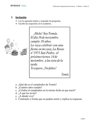 2 de 5
Fichas de Comprensión de Lectura - 3° Básico - Ficha 12
2. Invitación
• Lee la siguiente tarjeta y responde las preguntas.
• Escribe las respuestas en tu cuaderno.
a. ¿Qué día es el cumpleaños de Tomás?
b. ¿Cuántos años cumple?
c. ¿Celebra el cumpleaños en la misma fecha en que nació?
d. ¿A qué los invita?
e. ¿A dónde vive?
f. Contéstale a Tomás que no podrás asistir y explica tu respuesta.
¡Hola! SoyTomás.
Eldía10denoviembre
cumplo 10 años.
Lo voya celebrar con una
fiesta en mi casa, La Rosas
nº 1973 San Pedro, el
próximoviernes 14de
noviembre, alassietedela
tarde.
Teespero.¡Nofaltes!
Tomás
 