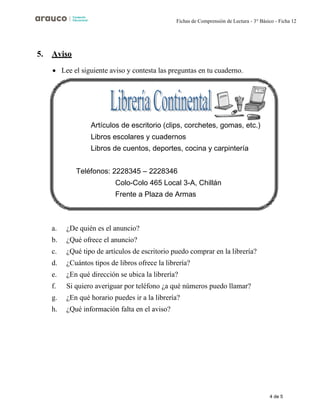 4 de 5
Fichas de Comprensión de Lectura - 3° Básico - Ficha 12
5. Aviso
• Lee el siguiente aviso y contesta las preguntas en tu cuaderno.
a. ¿De quién es el anuncio?
b. ¿Qué ofrece el anuncio?
c. ¿Qué tipo de artículos de escritorio puedo comprar en la librería?
d. ¿Cuántos tipos de libros ofrece la librería?
e. ¿En qué dirección se ubica la librería?
f. Si quiero averiguar por teléfono ¿a qué números puedo llamar?
g. ¿En qué horario puedes ir a la librería?
h. ¿Qué información falta en el aviso?
Artículos de escritorio (clips, corchetes, gomas, etc.)
Libros escolares y cuadernos
Libros de cuentos, deportes, cocina y carpintería
Teléfonos: 2228345 – 2228346
Colo-Colo 465 Local 3-A, Chillán
Frente a Plaza de Armas
 