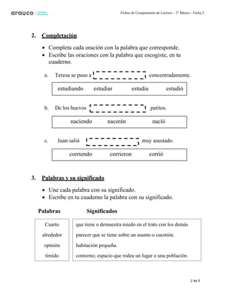 2 de 5
Fichas de Comprensión de Lectura – 3° Básico - Ficha 2
2. Completación
• Completa cada oración con la palabra que corresponde.
• Escribe las oraciones con la palabra que escogiste, en tu
cuaderno.
a. Teresa se puso a concentradamente.
b. De los huevos patitos.
c. Juan salió muy asustado.
3. Palabras y su significado
• Une cada palabra con su significado.
• Escribe en tu cuaderno la palabra con su significado.
Palabras Significados
estudiando estudiar estudia estudió
naciendo nacerán nació
corriendo corrieron corrió
Cuarto
alrededor
opinión
tímido
que tiene o demuestra miedo en el trato con los demás
parecer que se tiene sobre un asunto o cuestión.
habitación pequeña.
contorno; espacio que rodea un lugar o una población.
 