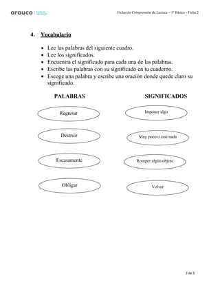 3 de 5
Fichas de Comprensión de Lectura – 3° Básico - Ficha 2
4. Vocabulario
• Lee las palabras del siguiente cuadro.
• Lee los significados.
• Encuentra el significado para cada una de las palabras.
• Escribe las palabras con su significado en tu cuaderno.
• Escoge una palabra y escribe una oración donde quede claro su
significado.
PALABRAS SIGNIFICADOS
Regresar
Destruir
Escasamente
Obligar
Imponer algo
Muy poco o casi nada
Romper algún objeto
Volver
 