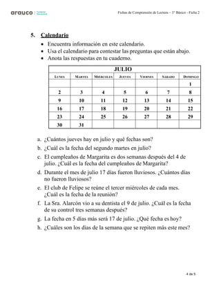 4 de 5
Fichas de Comprensión de Lectura – 3° Básico - Ficha 2
5. Calendario
• Encuentra información en este calendario.
• Usa el calendario para contestar las preguntas que están abajo.
• Anota las respuestas en tu cuaderno.
JULIO
LUNES MARTES MIÉRCOLES JUEVES VIERNES SÁBADO DOMINGO
1
2 3 4 5 6 7 8
9 10 11 12 13 14 15
16 17 18 19 20 21 22
23 24 25 26 27 28 29
30 31
a. ¿Cuántos jueves hay en julio y qué fechas son?
b. ¿Cuál es la fecha del segundo martes en julio?
c. El cumpleaños de Margarita es dos semanas después del 4 de
julio. ¿Cuál es la fecha del cumpleaños de Margarita?
d. Durante el mes de julio 17 días fueron lluviosos. ¿Cuántos días
no fueron lluviosos?
e. El club de Felipe se reúne el tercer miércoles de cada mes.
¿Cuál es la fecha de la reunión?
f. La Sra. Alarcón vio a su dentista el 9 de julio. ¿Cuál es la fecha
de su control tres semanas después?
g. La fecha en 5 días más será 17 de julio. ¿Qué fecha es hoy?
h. ¿Cuáles son los días de la semana que se repiten más este mes?
 