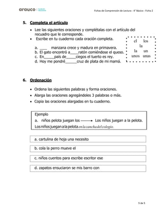 5 de 5
Fichas de Comprensión de Lectura - 4° Básico - Ficha 2
5. Completa el artículo
• Lee las siguientes oraciones y complétalas con el artículo del
recuadro que le corresponde.
• Escribe en tu cuaderno cada oración completa.
a. manzana crece y madura en primavera.
b. El gato encontró a ratón comiéndose el queso.
c. En país de ciegos el tuerto es rey.
d. Hoy me pondré cruz de plata de mi mamá.
6. Ordenación
• Ordena las siguientes palabras y forma oraciones.
• Alarga las oraciones agregándoles 3 palabras o más.
• Copia las oraciones alargadas en tu cuaderno.
el los
la
la un
unos unas
Ejemplo
a. niños pelota juegan los Los niños juegan a la pelota.
Losniñosjueganalapelotaenlacanchadelcolegio.
a. cartulina de hoja una necesito
b. cola la perro mueve el
c. niños cuentos para escribe escritor ese
d. zapatos ensuciaron se mis barro con
 