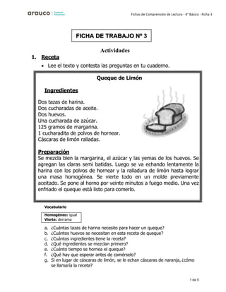 1 de 5
Fichas de Comprensión de Lectura - 4° Básico - Ficha 3
Actividades
1. Receta
• Lee el texto y contesta las preguntas en tu cuaderno.
Queque de Limón
Ingredientes
Dos tazas de harina.
Dos cucharadas de aceite.
Dos huevos.
Una cucharada de azúcar.
125 gramos de margarina.
1 cucharadita de polvos de hornear.
Cáscaras de limón ralladas.
Preparación
Se mezcla bien la margarina, el azúcar y las yemas de los huevos. Se
agregan las claras semi batidas. Luego se va echando lentamente la
harina con los polvos de hornear y la ralladura de limón hasta lograr
una masa homogénea. Se vierte todo en un molde previamente
aceitado. Se pone al horno por veinte minutos a fuego medio. Una vez
enfriado el queque está listo para comerlo.
Vocabulario
a. ¿Cuántas tazas de harina necesito para hacer un queque?
b. ¿Cuántos huevos se necesitan en esta receta de queque?
c. ¿Cuántos ingredientes tiene la receta?
d. ¿Qué ingredientes se mezclan primero?
e. ¿Cuánto tiempo se hornea el queque?
f. ¿Qué hay que esperar antes de comérselo?
g. Si en lugar de cáscaras de limón, se le echan cáscaras de naranja, ¿cómo
se llamaría la receta?
FICHA DE TRABAJO Nº 3
Homogéneo: igual
Vierte: derrama
 