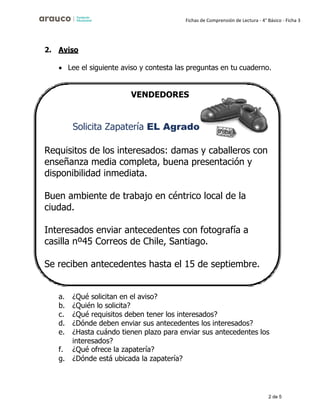 2 de 5
Fichas de Comprensión de Lectura - 4° Básico - Ficha 3
2. Aviso
• Lee el siguiente aviso y contesta las preguntas en tu cuaderno.
VENDEDORES
Solicita Zapatería EL Agrado
Requisitos de los interesados: damas y caballeros con
enseñanza media completa, buena presentación y
disponibilidad inmediata.
Buen ambiente de trabajo en céntrico local de la
ciudad.
Interesados enviar antecedentes con fotografía a
casilla nº45 Correos de Chile, Santiago.
Se reciben antecedentes hasta el 15 de septiembre.
a. ¿Qué solicitan en el aviso?
b. ¿Quién lo solicita?
c. ¿Qué requisitos deben tener los interesados?
d. ¿Dónde deben enviar sus antecedentes los interesados?
e. ¿Hasta cuándo tienen plazo para enviar sus antecedentes los
interesados?
f. ¿Qué ofrece la zapatería?
g. ¿Dónde está ubicada la zapatería?
 