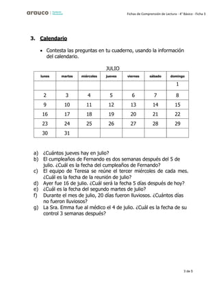 3 de 5
Fichas de Comprensión de Lectura - 4° Básico - Ficha 3
3. Calendario
• Contesta las preguntas en tu cuaderno, usando la información
del calendario.
JULIO
lunes martes miércoles jueves viernes sábado domingo
1
2 3 4 5 6 7 8
9 10 11 12 13 14 15
16 17 18 19 20 21 22
23 24 25 26 27 28 29
30 31
a) ¿Cuántos jueves hay en julio?
b) El cumpleaños de Fernando es dos semanas después del 5 de
julio. ¿Cuál es la fecha del cumpleaños de Fernando?
c) El equipo de Teresa se reúne el tercer miércoles de cada mes.
¿Cuál es la fecha de la reunión de julio?
d) Ayer fue 16 de julio. ¿Cuál será la fecha 5 días después de hoy?
e) ¿Cuál es la fecha del segundo martes de julio?
f) Durante el mes de julio, 20 días fueron lluviosos. ¿Cuántos días
no fueron lluviosos?
g) La Sra. Emma fue al médico el 4 de julio. ¿Cuál es la fecha de su
control 3 semanas después?
 