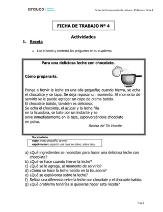 1 de 6
Fichas de Comprensión de Lectura - 4° Básico - Ficha 4
1. Receta
Actividades
• Lee el texto y contesta las preguntas en tu cuaderno.
Vocabulario
a) ¿Qué ingredientes se necesitan para hacer una deliciosa leche con
chocolate?
b) ¿Qué se hace cuando hierve la leche?
c) ¿Qué se le agrega, al momento de servirlo?
d) ¿Cómo se hace la leche batida en la licuadora?
e) ¿Qué se espolvorea sobre la leche?
f) Señala una diferencia entre la leche con chocolate y el chocolate batido.
g) ¿Qué problema tendrías si quisieras hacer esta receta?
FICHA DE TRABAJO Nº 4
copo: masa pequeña, grumo.
espolvorear: esparcir una cosa en polvo, sobre otra.
Para una deliciosa leche con chocolate.
Cómo prepararla.
Ponga a hervir la leche en una olla pequeña; cuando hierva, se echa
el chocolate y se tapa. Se deja reposar un momento. Al momento de
servirlo se le puede agregar un copo de crema batida.
El chocolate batido, también es delicioso.
Se echa el chocolate, el azúcar y la leche fría
en la licuadora, se bate por un instante y se
sirve inmediatamente en la taza, espolvoreándole chocolate
en polvo.
Receta del Tío Vicente
 
