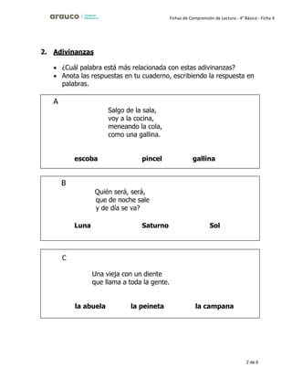 2 de 6
Fichas de Comprensión de Lectura - 4° Básico - Ficha 4
2. Adivinanzas
• ¿Cuál palabra está más relacionada con estas adivinanzas?
• Anota las respuestas en tu cuaderno, escribiendo la respuesta en
palabras.
Salgo de la sala,
voy a la cocina,
meneando la cola,
como una gallina.
escoba pincel gallina
Quién será, será,
que de noche sale
y de día se va?
Luna Saturno Sol
C
Una vieja con un diente
que llama a toda la gente.
la abuela la peineta la campana
 