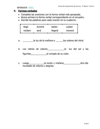 6 de 6
Fichas de Comprensión de Lectura - 4° Básico - Ficha 4
6. Formas verbales
• Completa las oraciones con la forma verbal más apropiada.
• Busca primero la forma verbal correspondiente en el recuadro.
• Escribe las palabras para cada oración en tu cuaderno.
llegó iluminó bailan cuidan
reciben será llegará moverá
a. la luz de la mañana e los colores del vitral.
b. Los vidrios de colores la luz del sol y las
figuritas al compás de su color.
c. Luego la noche y mañana otro día
inundado de colores y alegrías.
 