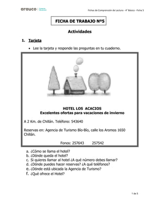 1 de 5
Fichas de Comprensión de Lectura - 4° Básico - Ficha 5
Actividades
1. Tarjeta
• Lee la tarjeta y responde las preguntas en tu cuaderno.
a. ¿Cómo se llama el hotel?
b. ¿Dónde queda el hotel?
c. Si quieres llamar al hotel ¿A qué número debes llamar?
d. ¿Dónde puedes hacer reservas? ¿A qué teléfonos?
e. ¿Dónde está ubicada la Agencia de Turismo?
f. ¿Qué ofrece el Hotel?
FICHA DE TRABAJO Nº5
HOTEL LOS ACACIOS
Excelentes ofertas para vacaciones de invierno
A 2 Km. de Chillán. Teléfono: 543640
Reservas en: Agencia de Turismo Bío-Bío, calle los Aromos 1650
Chillán.
Fonos: 257643 257542
 