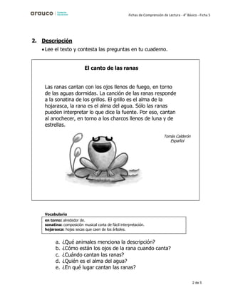 2 de 5
Fichas de Comprensión de Lectura - 4° Básico - Ficha 5
2. Descripción
•Lee el texto y contesta las preguntas en tu cuaderno.
Vocabulario
a. ¿Qué animales menciona la descripción?
b. ¿Cómo están los ojos de la rana cuando canta?
c. ¿Cuándo cantan las ranas?
d. ¿Quién es el alma del agua?
e. ¿En qué lugar cantan las ranas?
en torno: alrededor de.
sonatina: composición musical corta de fácil interpretación.
hojarasca: hojas secas que caen de los árboles.
El canto de las ranas
Las ranas cantan con los ojos llenos de fuego, en torno
de las aguas dormidas. La canción de las ranas responde
a la sonatina de los grillos. El grillo es el alma de la
hojarasca, la rana es el alma del agua. Sólo las ranas
pueden interpretar lo que dice la fuente. Por eso, cantan
al anochecer, en torno a los charcos llenos de luna y de
estrellas.
Español
 