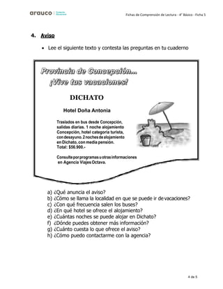 4 de 5
Fichas de Comprensión de Lectura - 4° Básico - Ficha 5
4. Aviso
• Lee el siguiente texto y contesta las preguntas en tu cuaderno
a) ¿Qué anuncia el aviso?
b) ¿Cómo se llama la localidad en que se puede ir devacaciones?
c) ¿Con qué frecuencia salen los buses?
d) ¿En qué hotel se ofrece el alojamiento?
e) ¿Cuántas noches se puede alojar en Dichato?
f) ¿Dónde puedes obtener más información?
g) ¿Cuánto cuesta lo que ofrece el aviso?
h) ¿Cómo puedo contactarme con la agencia?
DICHATO
Hotel Doña Antonia
 