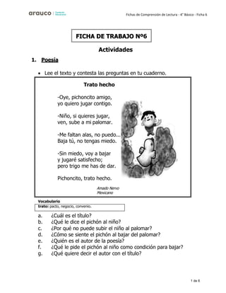 1 de 6
Fichas de Comprensión de Lectura - 4° Básico - Ficha 6
1. Poesía
Actividades
• Lee el texto y contesta las preguntas en tu cuaderno.
Vocabulario
a. ¿Cuál es el título?
b. ¿Qué le dice el pichón al niño?
c. ¿Por qué no puede subir el niño al palomar?
d. ¿Cómo se siente el pichón al bajar del palomar?
e. ¿Quién es el autor de la poesía?
f. ¿Qué le pide el pichón al niño como condición para bajar?
g. ¿Qué quiere decir el autor con el título?
FICHA DE TRABAJO Nº6
trato: pacto, negocio, convenio.
Trato hecho
-Oye, pichoncito amigo,
yo quiero jugar contigo.
-Niño, si quieres jugar,
ven, sube a mi palomar.
-Me faltan alas, no puedo...
Baja tú, no tengas miedo.
-Sin miedo, voy a bajar
y jugaré satisfecho;
pero trigo me has de dar.
Pichoncito, trato hecho.
Mexicano
 
