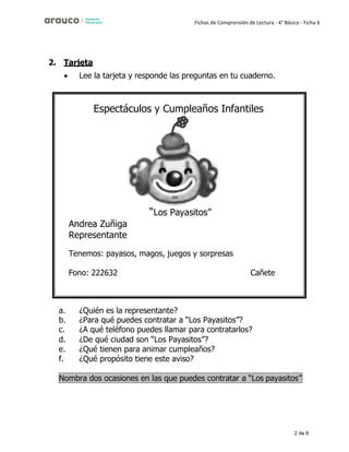 2 de 6
Fichas de Comprensión de Lectura - 4° Básico - Ficha 6
2. Tarjeta
• Lee la tarjeta y responde las preguntas en tu cuaderno.
a. ¿Quién es la representante?
b. ¿Para qué puedes contratar a “Los Payasitos”?
c. ¿A qué teléfono puedes llamar para contratarlos?
d. ¿De qué ciudad son “Los Payasitos”?
e. ¿Qué tienen para animar cumpleaños?
f. ¿Qué propósito tiene este aviso?
Espectáculos y Cumpleaños Infantiles
“Los Payasitos”
Andrea Zuñiga
Representante
Tenemos: payasos, magos, juegos y sorpresas
Fono: 222632 Cañete
Nombra dos ocasiones en las que puedes contratar a “Los payasitos”
 