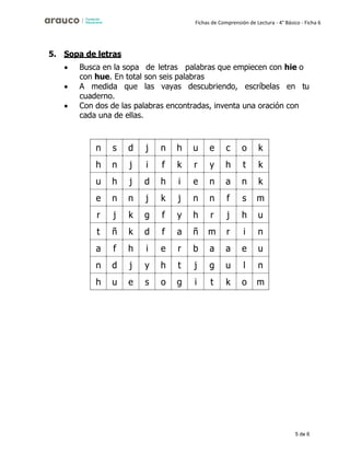 5 de 6
Fichas de Comprensión de Lectura - 4° Básico - Ficha 6
5. Sopa de letras
• Busca en la sopa de letras palabras que empiecen con hie o
con hue. En total son seis palabras
• A medida que las vayas descubriendo, escríbelas en tu
cuaderno.
• Con dos de las palabras encontradas, inventa una oración con
cada una de ellas.
n s d j n h u e c o k
h n j i f k r y h t k
u h j d h i e n a n k
e n n j k j n n f s m
r j k g f y h r j h u
t ñ k d f a ñ m r i n
a f h i e r b a a e u
n d j y h t j g u l n
h u e s o g i t k o m
 