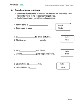 6 de 6
Fichas de Comprensión de Lectura - 4° Básico - Ficha 6
6. Completación de oraciones
• Completa las oraciones usando las palabras de los recuadros. Para
responder fíjate cómo se escriben las palabras.
• Anota las oraciones completas en tu cuaderno.
a. Tomás corta la
b. Espera que el agua
c. El del brazo es tupido.
d. Ella tiene un __________caballo.
e. Esta está fallada.
f. Vicente para elegir presidente.
g. La zanahoria se fácil.
h. La muralla no se .
vota
bota
hierva
hierba
ralla
raya
 