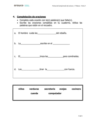 4 de 5
Fichas de Comprensión de Lectura - 4° Básico - Ficha 7
4. Completación de oraciones
• Completa cada oración con la(s) palabra(s) que falta(n).
• Escribe las oraciones completas en tu cuaderno. Utiliza las
palabras que están en el recuadro.
a. El hombre cuida las del rebaño.
b. La escribe en el
c. El troza las para comérselas.
d. Los tiran la con fuerza.
niños verduras
cuerda
secretaria ovejas cocinero
computador
 