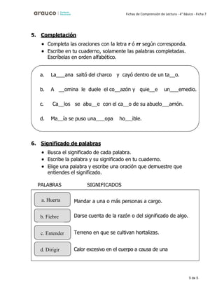 5 de 5
Fichas de Comprensión de Lectura - 4° Básico - Ficha 7
5. Completación
• Completa las oraciones con la letra r ó rr según corresponda.
• Escribe en tu cuaderno, solamente las palabras completadas.
Escríbelas en orden alfabético.
6. Significado de palabras
• Busca el significado de cada palabra.
• Escribe la palabra y su significado en tu cuaderno.
• Elige una palabra y escribe una oración que demuestre que
entiendes el significado.
PALABRAS SIGNIFICADOS
a. La ana saltó del charco y cayó dentro de un ta o.
b. A omina le duele el co azón y quie e un emedio.
c. Ca los se abu e con el ca o de su abuelo amón.
d. Ma ía se puso una opa ho ible.
a. Huerta Mandar a una o más personas a cargo.
b. Fiebre Darse cuenta de la razón o del significado de algo.
c. Entender Terreno en que se cultivan hortalizas.
d. Dirigir Calor excesivo en el cuerpo a causa de una
enfermedad.
 