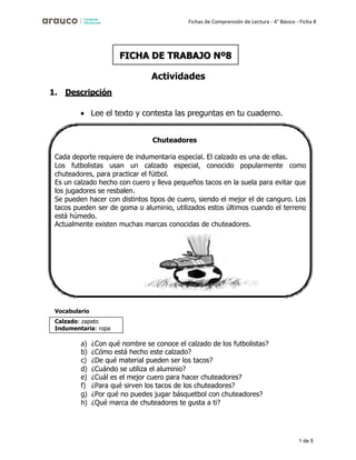 1 de 5
Fichas de Comprensión de Lectura - 4° Básico - Ficha 8
1. Descripción
Actividades
• Lee el texto y contesta las preguntas en tu cuaderno.
Vocabulario
a) ¿Con qué nombre se conoce el calzado de los futbolistas?
b) ¿Cómo está hecho este calzado?
c) ¿De qué material pueden ser los tacos?
d) ¿Cuándo se utiliza el aluminio?
e) ¿Cuál es el mejor cuero para hacer chuteadores?
f) ¿Para qué sirven los tacos de los chuteadores?
g) ¿Por qué no puedes jugar básquetbol con chuteadores?
h) ¿Qué marca de chuteadores te gusta a ti?
FICHA DE TRABAJO Nº8
Chuteadores
Cada deporte requiere de indumentaria especial. El calzado es una de ellas.
Los futbolistas usan un calzado especial, conocido popularmente como
chuteadores, para practicar el fútbol.
Es un calzado hecho con cuero y lleva pequeños tacos en la suela para evitar que
los jugadores se resbalen.
Se pueden hacer con distintos tipos de cuero, siendo el mejor el de canguro. Los
tacos pueden ser de goma o aluminio, utilizados estos últimos cuando el terreno
está húmedo.
Actualmente existen muchas marcas conocidas de chuteadores.
Calzado: zapato
Indumentaria: ropa
 