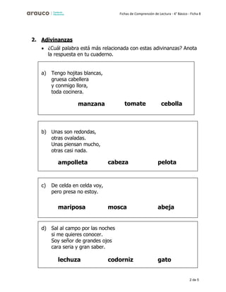 2 de 5
Fichas de Comprensión de Lectura - 4° Básico - Ficha 8
2. Adivinanzas
• ¿Cuál palabra está más relacionada con estas adivinanzas? Anota
la respuesta en tu cuaderno.
a) Tengo hojitas blancas,
gruesa cabellera
y conmigo llora,
toda cocinera.
manzana tomate cebolla
b) Unas son redondas,
otras ovaladas.
Unas piensan mucho,
otras casi nada.
ampolleta cabeza pelota
c) De celda en celda voy,
pero presa no estoy.
mariposa mosca abeja
d) Sal al campo por las noches
si me quieres conocer.
Soy señor de grandes ojos
cara seria y gran saber.
lechuza codorniz gato
 