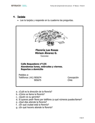 4 de 5
Fichas de Comprensión de Lectura - 4° Básico - Ficha 8
4. Tarjeta
• Lee la tarjeta y responde en tu cuaderno las preguntas.
a. ¿Cuál es la dirección de la florería?
b. ¿Cómo se llama la florería?
c. ¿Quién es su gerente?
d. Si quieres pedir flores por teléfono ¿a qué números puedes llamar?
e. ¿Qué días atiende la florería?
f. ¿En qué ciudad está la florería?
g. ¿En qué horario atiende la florería?
Florería Las Rosas
Miriam Álvarez G.
Gerente
Calle Baquedano nº135
Atendemos lunes, miércoles y viernes.
Repartos a domicilio
Pedidos a:
Teléfonos: (41) 905674
905675
Concepción
Chile
 